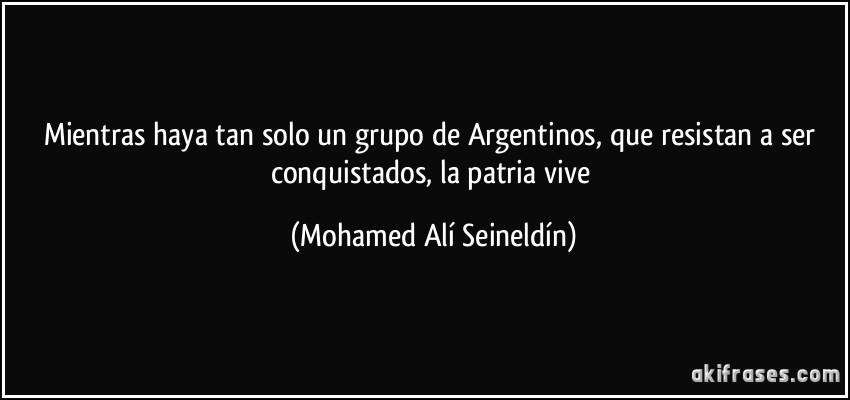 Mientras haya tan solo un grupo de Argentinos, que resistan a ser conquistados, la patria vive (Mohamed Alí Seineldín)