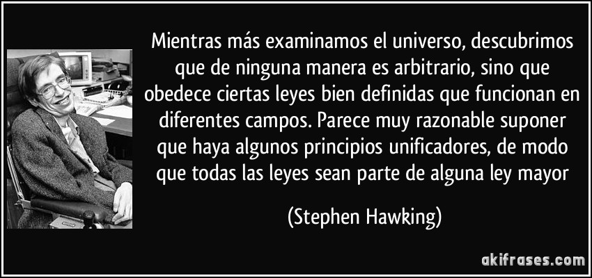 Mientras más examinamos el universo, descubrimos que de ninguna manera es arbitrario, sino que obedece ciertas leyes bien definidas que funcionan en diferentes campos. Parece muy razonable suponer que haya algunos principios unificadores, de modo que todas las leyes sean parte de alguna ley mayor (Stephen Hawking)