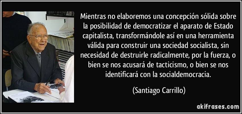 Mientras no elaboremos una concepción sólida sobre la posibilidad de democratizar el aparato de Estado capitalista, transformándole así en una herramienta válida para construir una sociedad socialista, sin necesidad de destruirle radicalmente, por la fuerza, o bien se nos acusará de tacticismo, o bien se nos identificará con la socialdemocracia. (Santiago Carrillo)