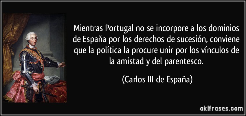 Mientras Portugal no se incorpore a los dominios de España por los derechos de sucesión, conviene que la política la procure unir por los vínculos de la amistad y del parentesco. (Carlos III de España)