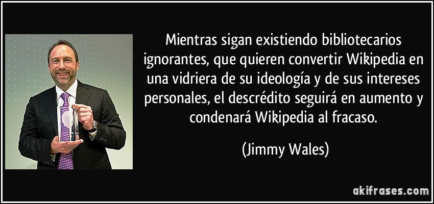 Mientras sigan existiendo bibliotecarios ignorantes, que quieren convertir Wikipedia en una vidriera de su ideología y de sus intereses personales, el descrédito seguirá en aumento y condenará Wikipedia al fracaso. (Jimmy Wales)