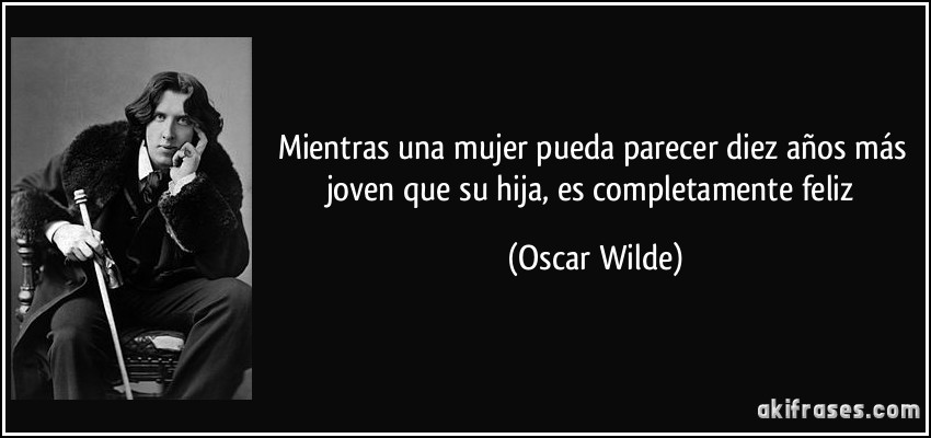 Mientras una mujer pueda parecer diez años más joven que su hija, es completamente feliz (Oscar Wilde)
