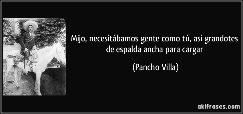 Mijo, necesitábamos gente como tú, así grandotes de espalda ancha para cargar (Pancho Villa)
