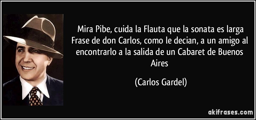  Mira Pibe, cuida la Flauta que la sonata es larga Frase de don Carlos, como le decian, a un amigo al encontrarlo a la salida de un Cabaret de Buenos Aires (Carlos Gardel)