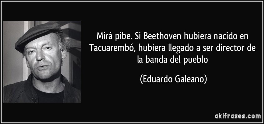 Mirá pibe. Si Beethoven hubiera nacido en Tacuarembó, hubiera llegado a ser director de la banda del pueblo (Eduardo Galeano)