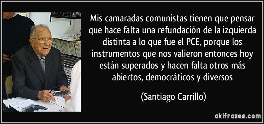 Mis camaradas comunistas tienen que pensar que hace falta una refundación de la izquierda distinta a lo que fue el PCE, porque los instrumentos que nos valieron entonces hoy están superados y hacen falta otros más abiertos, democráticos y diversos (Santiago Carrillo)