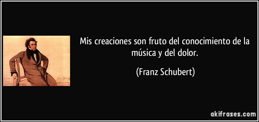 Mis creaciones son fruto del conocimiento de la música y del dolor. (Franz Schubert)