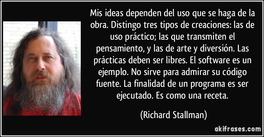 Mis ideas dependen del uso que se haga de la obra. Distingo tres tipos de creaciones: las de uso práctico; las que transmiten el pensamiento, y las de arte y diversión. Las prácticas deben ser libres. El software es un ejemplo. No sirve para admirar su código fuente. La finalidad de un programa es ser ejecutado. Es como una receta. (Richard Stallman)