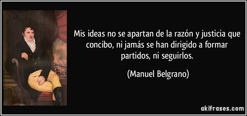 Mis ideas no se apartan de la razón y justicia que concibo, ni jamás se han dirigido a formar partidos, ni seguirlos. (Manuel Belgrano)