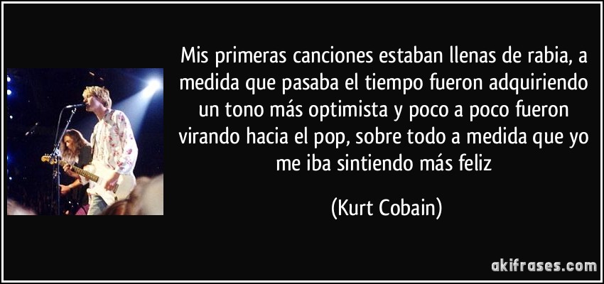 Mis primeras canciones estaban llenas de rabia, a medida que pasaba el tiempo fueron adquiriendo un tono más optimista y poco a poco fueron virando hacia el pop, sobre todo a medida que yo me iba sintiendo más feliz (Kurt Cobain)