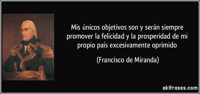 Mis únicos objetivos son y serán siempre promover la felicidad y la prosperidad de mi propio país excesivamente oprimido (Francisco de Miranda)