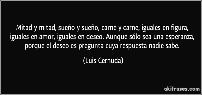 Mitad y mitad, sueño y sueño, carne y carne; iguales en figura, iguales en amor, iguales en deseo. Aunque sólo sea una esperanza, porque el deseo es pregunta cuya respuesta nadie sabe. (Luis Cernuda)