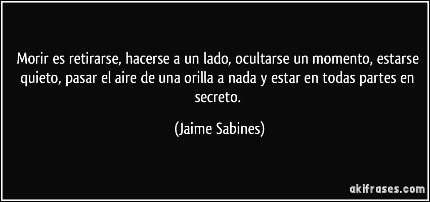 Morir es retirarse, hacerse a un lado, ocultarse un momento, estarse quieto, pasar el aire de una orilla a nada y estar en todas partes en secreto. (Jaime Sabines)