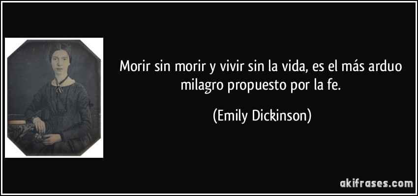 Morir sin morir y vivir sin la vida, es el más arduo milagro propuesto por la fe. (Emily Dickinson)