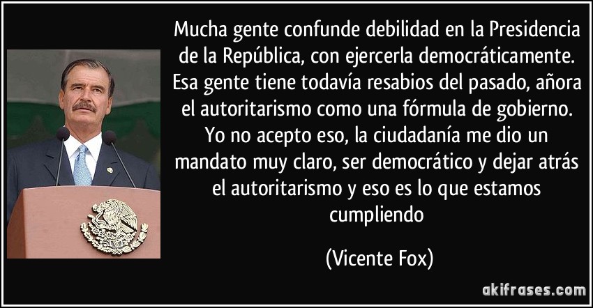 Mucha gente confunde debilidad en la Presidencia de la República, con ejercerla democráticamente. Esa gente tiene todavía resabios del pasado, añora el autoritarismo como una fórmula de gobierno. Yo no acepto eso, la ciudadanía me dio un mandato muy claro, ser democrático y dejar atrás el autoritarismo y eso es lo que estamos cumpliendo (Vicente Fox)