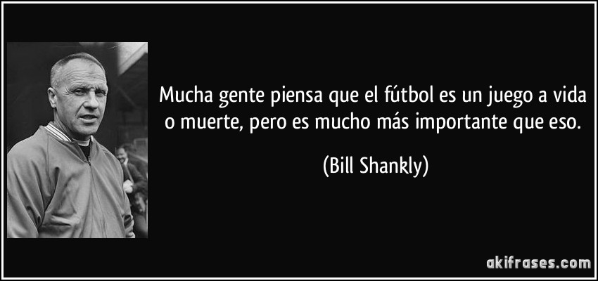 Mucha gente piensa que el fútbol es un juego a vida o muerte, pero es mucho más importante que eso. (Bill Shankly)