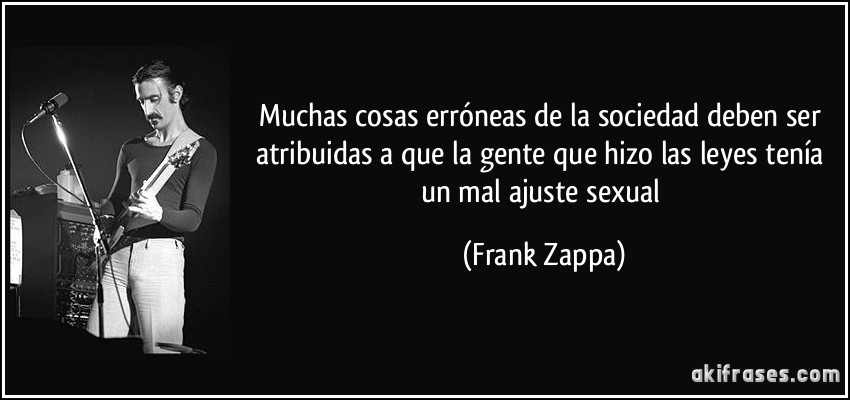 Muchas cosas erróneas de la sociedad deben ser atribuidas a que la gente que hizo las leyes tenía un mal ajuste sexual (Frank Zappa)