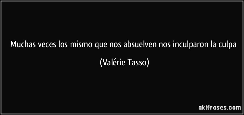 Muchas veces los mismo que nos absuelven nos inculparon la culpa (Valérie Tasso)