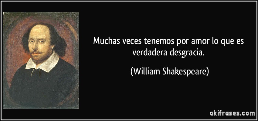 Muchas veces tenemos por amor lo que es verdadera desgracia. (William Shakespeare)