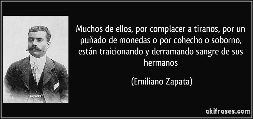 Muchos de ellos, por complacer a tiranos, por un puñado de monedas o por cohecho o soborno, están traicionando y derramando sangre de sus hermanos (Emiliano Zapata)