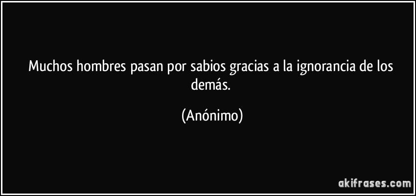 Muchos hombres pasan por sabios gracias a la ignorancia de los demás. (Anónimo)