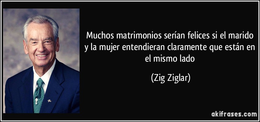 Muchos matrimonios serían felices si el marido y la mujer entendieran claramente que están en el mismo lado (Zig Ziglar)