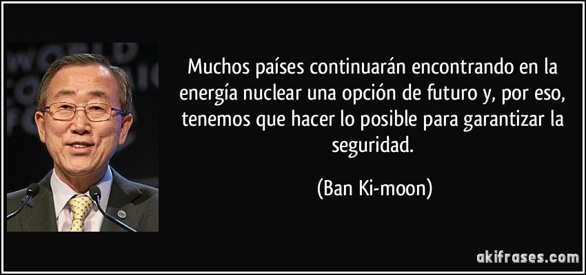 Muchos países continuarán encontrando en la energía nuclear una opción de futuro y, por eso, tenemos que hacer lo posible para garantizar la seguridad. (Ban Ki-moon)
