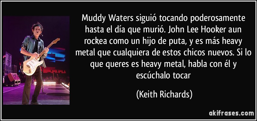 Muddy Waters siguió tocando poderosamente hasta el día que murió. John Lee Hooker aun rockea como un hijo de puta, y es más heavy metal que cualquiera de estos chicos nuevos. Si lo que queres es heavy metal, habla con él y escúchalo tocar (Keith Richards)