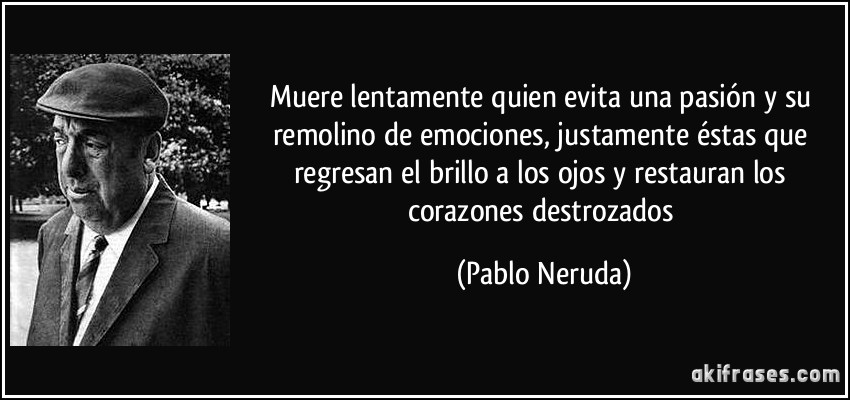 Muere lentamente quien evita una pasión y su remolino de emociones, justamente éstas que regresan el brillo a los ojos y restauran los corazones destrozados (Pablo Neruda)