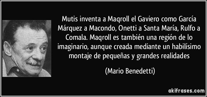 Mutis inventa a Maqroll el Gaviero como García Márquez a Macondo, Onetti a Santa María, Rulfo a Comala. Maqroll es también una región de lo imaginario, aunque creada mediante un habilísimo montaje de pequeñas y grandes realidades (Mario Benedetti)