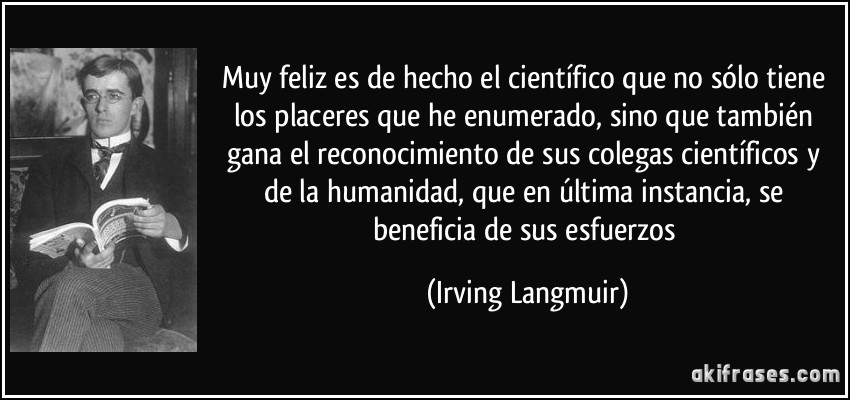 Muy feliz es de hecho el científico que no sólo tiene los placeres que he enumerado, sino que también gana el reconocimiento de sus colegas científicos y de la humanidad, que en última instancia, se beneficia de sus esfuerzos (Irving Langmuir)