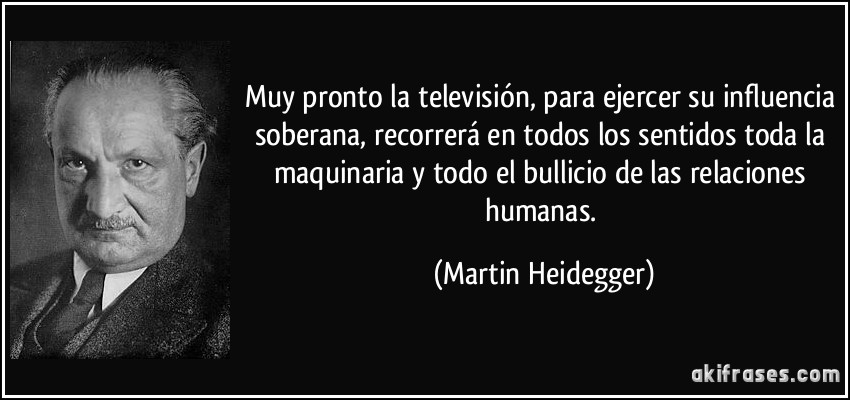 Muy pronto la televisión, para ejercer su influencia soberana, recorrerá en todos los sentidos toda la maquinaria y todo el bullicio de las relaciones humanas. (Martin Heidegger)