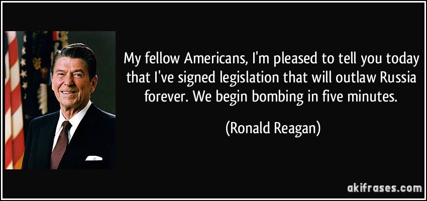 My fellow Americans, I'm pleased to tell you today that I've signed legislation that will outlaw Russia forever. We begin bombing in five minutes. (Ronald Reagan)