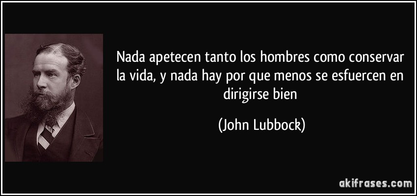 Nada apetecen tanto los hombres como conservar la vida, y nada hay por que menos se esfuercen en dirigirse bien (John Lubbock)