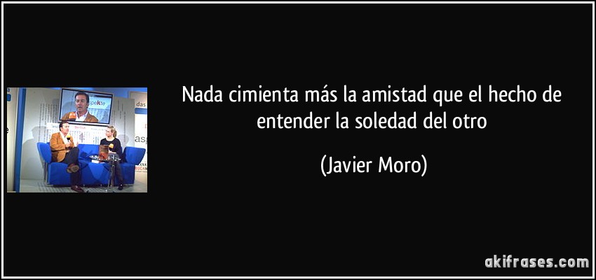 Nada cimienta más la amistad que el hecho de entender la soledad del otro (Javier Moro)