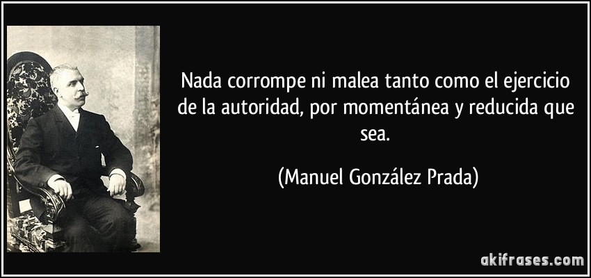 Nada corrompe ni malea tanto como el ejercicio de la autoridad, por momentánea y reducida que sea. (Manuel González Prada)