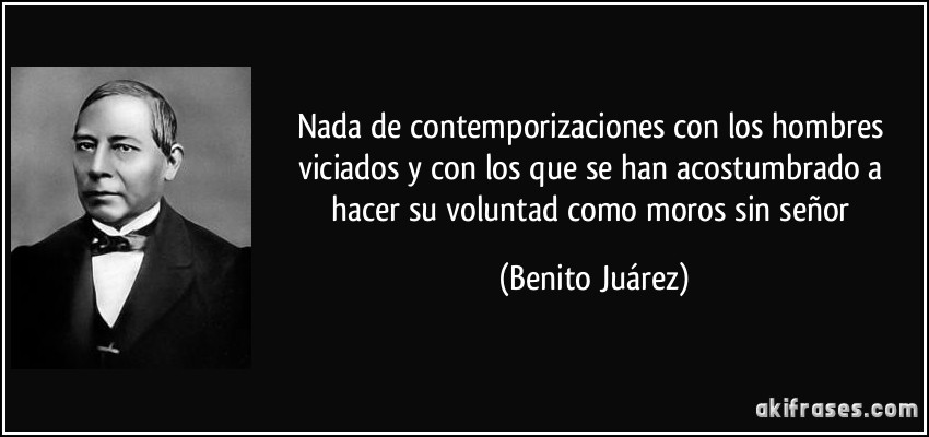 Nada de contemporizaciones con los hombres viciados y con los que se han acostumbrado a hacer su voluntad como moros sin señor (Benito Juárez)