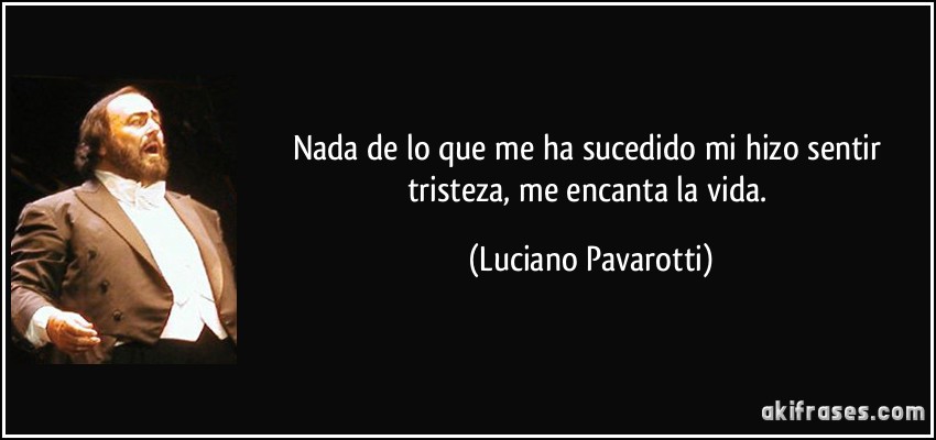 Nada de lo que me ha sucedido mi hizo sentir tristeza, me encanta la vida. (Luciano Pavarotti)