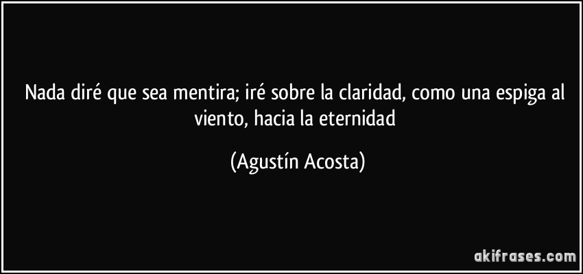 Nada diré que sea mentira; iré sobre la claridad, como una espiga al viento, hacia la eternidad (Agustín Acosta)