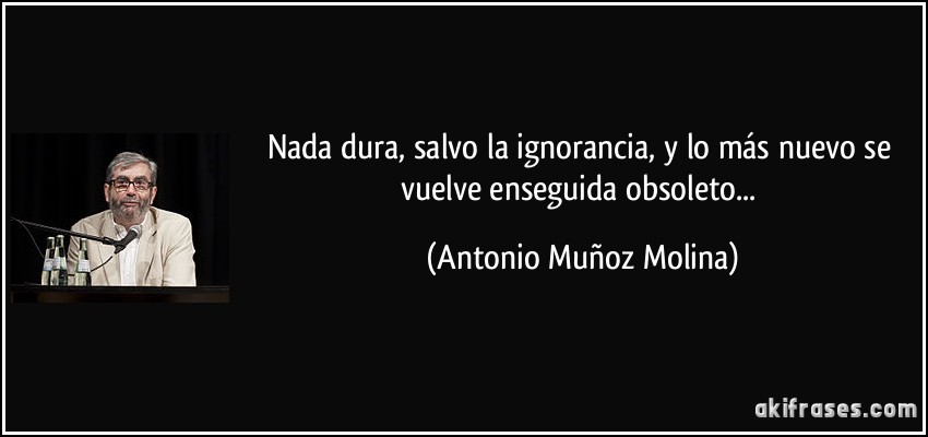 Nada dura, salvo la ignorancia, y lo más nuevo se vuelve enseguida obsoleto... (Antonio Muñoz Molina)