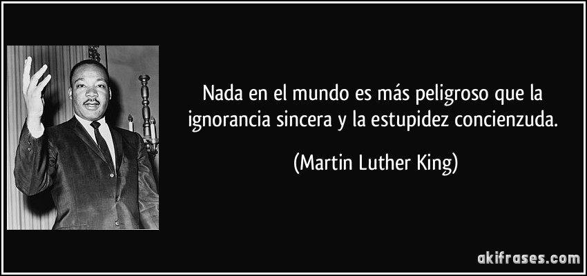 Nada en el mundo es más peligroso que la ignorancia sincera y la estupidez concienzuda. (Martin Luther King)
