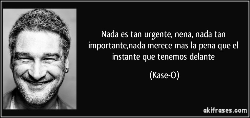 Nada es tan urgente, nena, nada tan importante,nada merece mas la pena que el instante que tenemos delante (Kase-O)