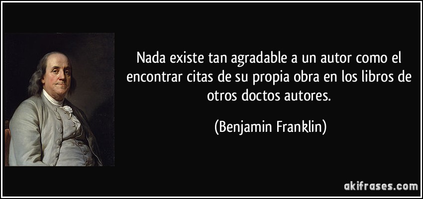 Nada existe tan agradable a un autor como el encontrar citas de su propia obra en los libros de otros doctos autores. (Benjamin Franklin)