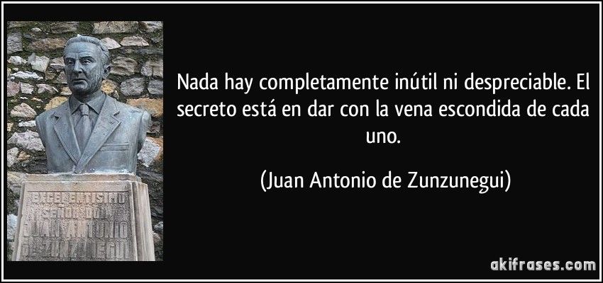 Nada hay completamente inútil ni despreciable. El secreto está en dar con la vena escondida de cada uno. (Juan Antonio de Zunzunegui)