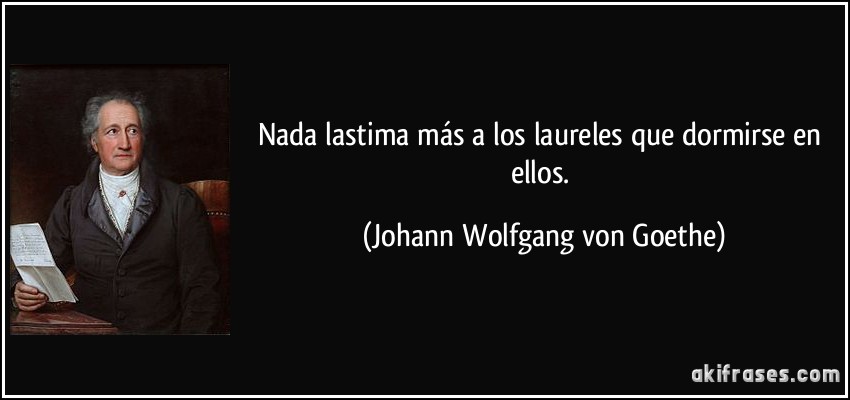 Nada lastima más a los laureles que dormirse en ellos. (Johann Wolfgang von Goethe)