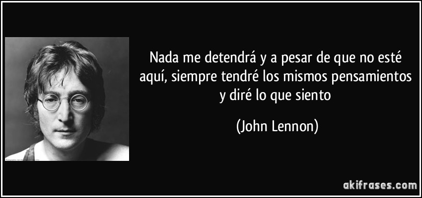 Nada me detendrá y a pesar de que no esté aquí, siempre tendré los mismos pensamientos y diré lo que siento (John Lennon)