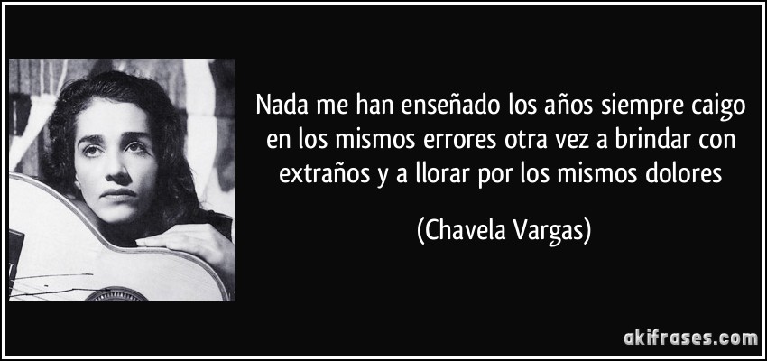 Nada me han enseñado los años siempre caigo en los mismos errores otra vez a brindar con extraños y a llorar por los mismos dolores (Chavela Vargas)