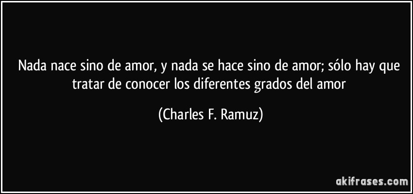 Nada nace sino de amor, y nada se hace sino de amor; sólo hay que tratar de conocer los diferentes grados del amor (Charles F. Ramuz)