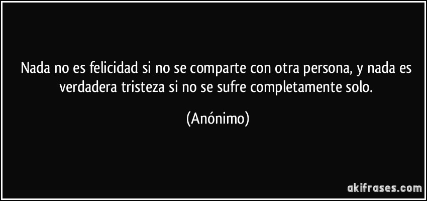 Nada no es felicidad si no se comparte con otra persona, y nada es verdadera tristeza si no se sufre completamente solo. (Anónimo)