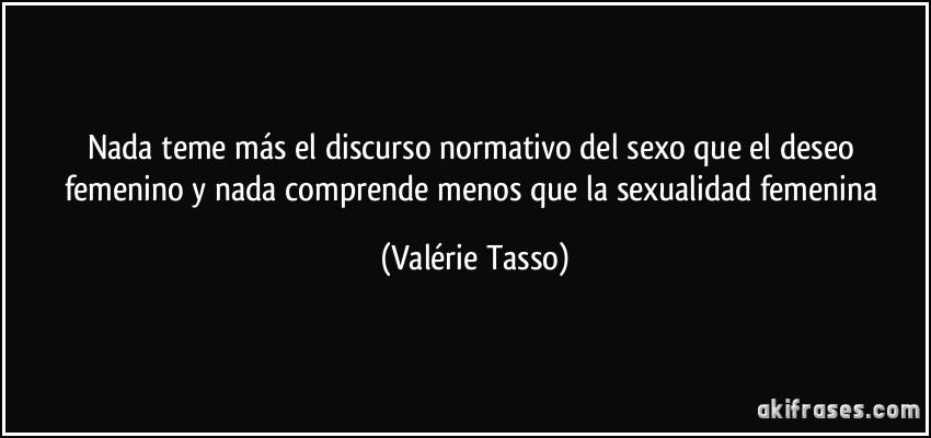 Nada teme más el discurso normativo del sexo que el deseo femenino y nada comprende menos que la sexualidad femenina (Valérie Tasso)